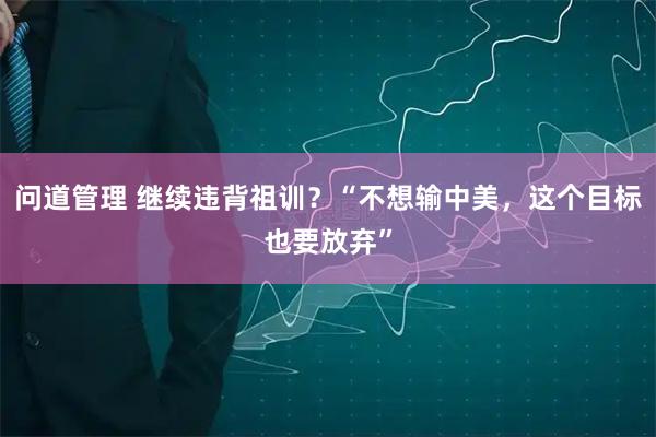 问道管理 继续违背祖训？“不想输中美，这个目标也要放弃”