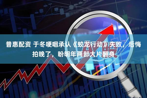 普惠配资 于冬哽咽承认《蛟龙行动》失败，后悔拍晚了，盼明年两部大片翻身