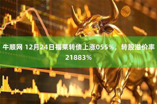 牛顺网 12月24日福莱转债上涨055%，转股溢价率21883%