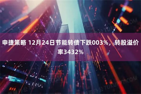 申捷策略 12月24日节能转债下跌003%，转股溢价率3432%