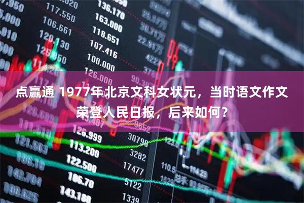 点赢通 1977年北京文科女状元，当时语文作文荣登人民日报，后来如何？