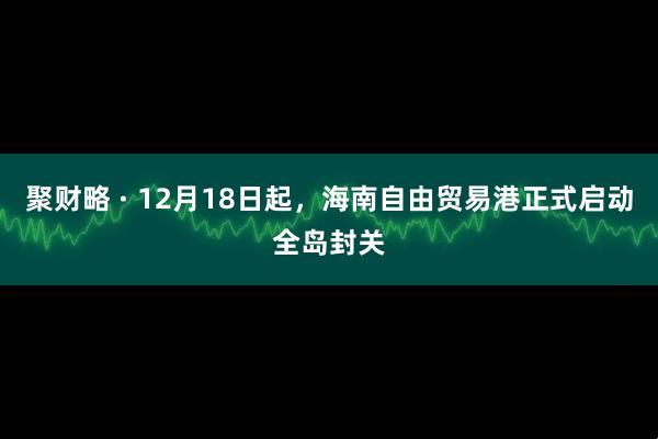 聚财略 · 12月18日起，海南自由贸易港正式启动全岛封关