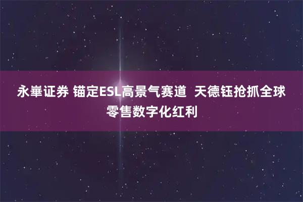 永崋证券 锚定ESL高景气赛道  天德钰抢抓全球零售数字化红利