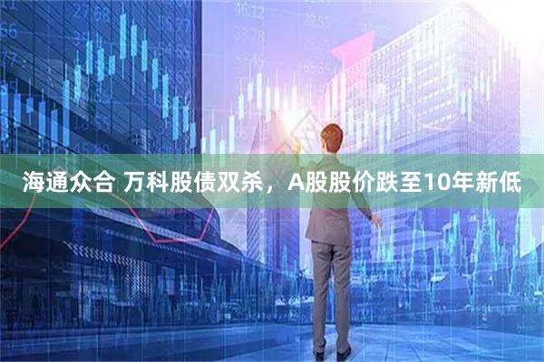 海通众合 万科股债双杀，A股股价跌至10年新低