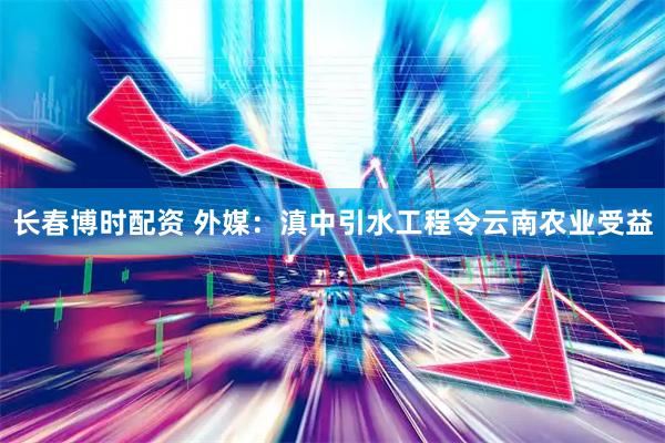 长春博时配资 外媒：滇中引水工程令云南农业受益