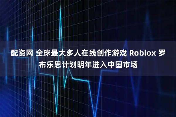 配资网 全球最大多人在线创作游戏 Roblox 罗布乐思计划明年进入中国市场