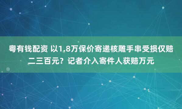 粤有钱配资 以1.8万保价寄递核雕手串受损仅赔二三百元？记者介入寄件人获赔万元