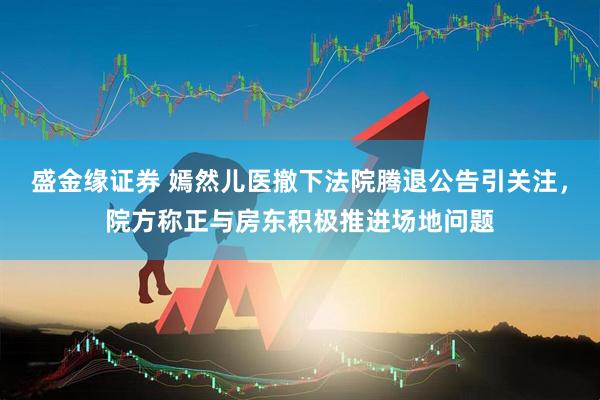 盛金缘证券 嫣然儿医撤下法院腾退公告引关注，院方称正与房东积极推进场地问题