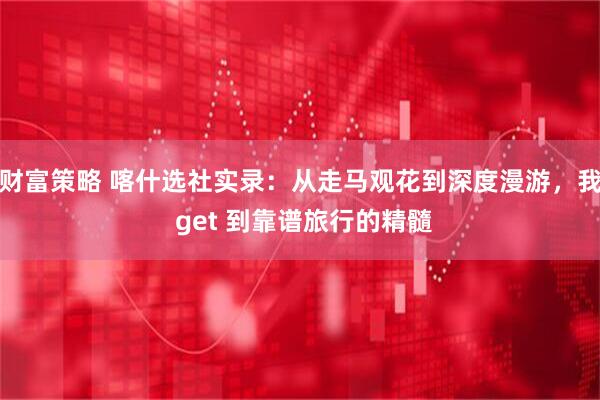 财富策略 喀什选社实录：从走马观花到深度漫游，我 get 到靠谱旅行的精髓