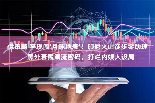 億策略 李现闯‘月球地表’！印尼火山徒步零助理，黑外套藏潮流密码，打烂内娱人设局