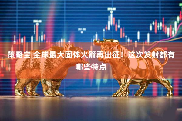 策略宝 全球最大固体火箭再出征！这次发射都有哪些特点