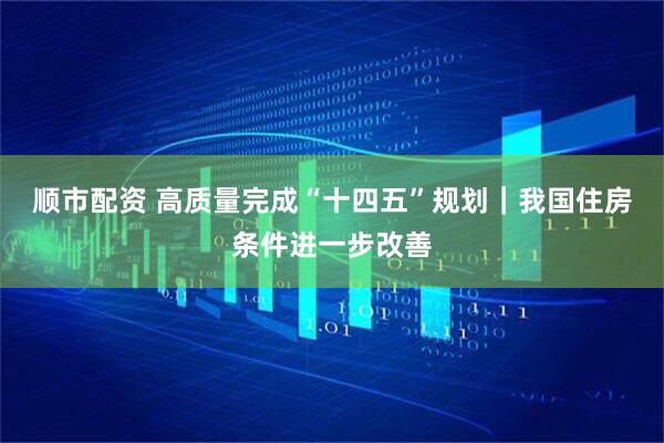 顺市配资 高质量完成“十四五”规划｜我国住房条件进一步改善