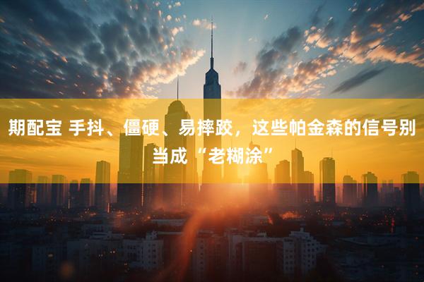 期配宝 手抖、僵硬、易摔跤，这些帕金森的信号别当成 “老糊涂”