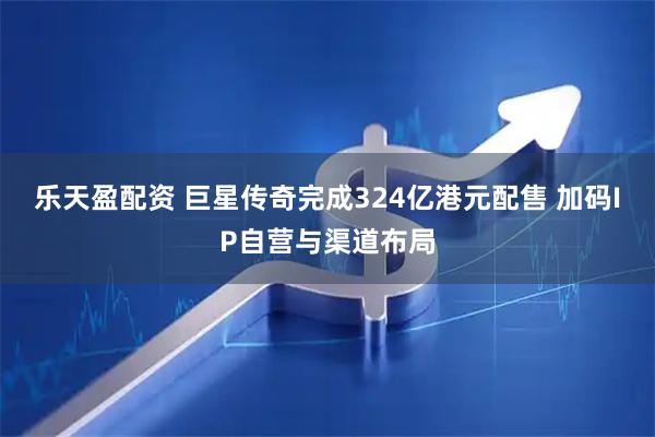 乐天盈配资 巨星传奇完成324亿港元配售 加码IP自营与渠道布局
