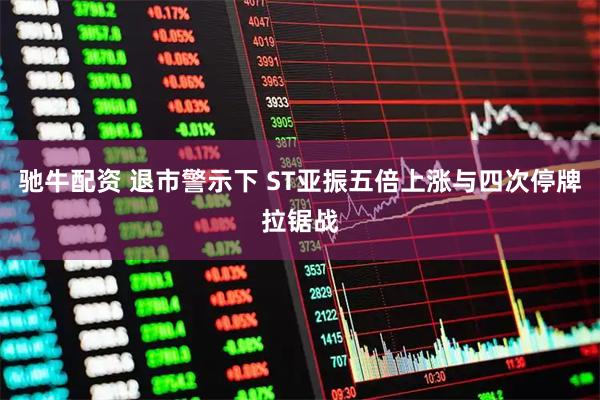 驰牛配资 退市警示下 ST亚振五倍上涨与四次停牌拉锯战