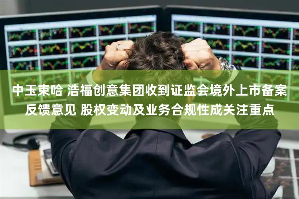 中玉束哈 浩福创意集团收到证监会境外上市备案反馈意见 股权变动及业务合规性成关注重点