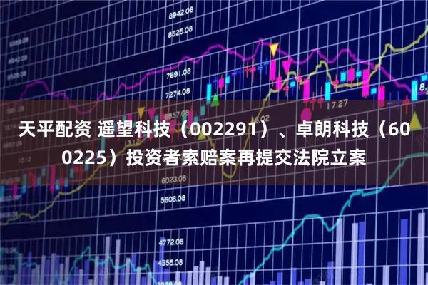 天平配资 遥望科技（002291）、卓朗科技（600225）投资者索赔案再提交法院立案