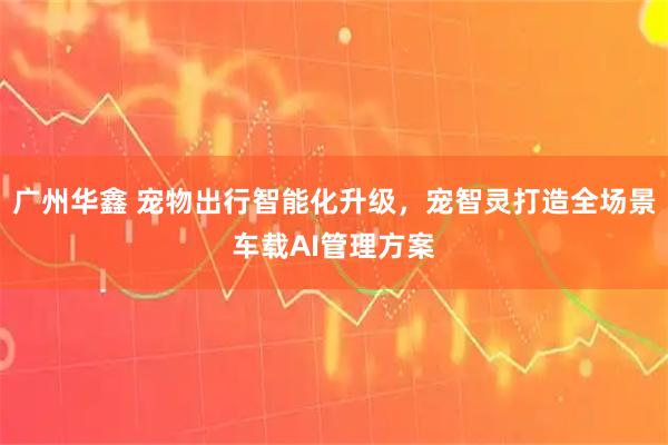 广州华鑫 宠物出行智能化升级，宠智灵打造全场景车载AI管理方案