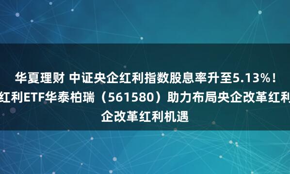 华夏理财 中证央企红利指数股息率升至5.13%！央企红利ETF华泰柏瑞（561580）助力布局央企改革红利机遇