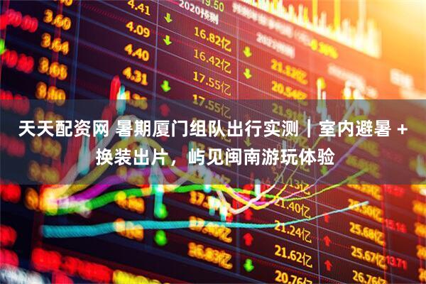 天天配资网 暑期厦门组队出行实测｜室内避暑 + 换装出片，屿见闽南游玩体验