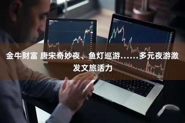 金牛财富 唐宋奇妙夜、鱼灯巡游……多元夜游激发文旅活力